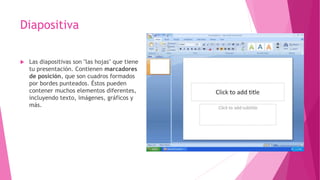 Diapositiva
 Las diapositivas son "las hojas" que tiene
tu presentación. Contienen marcadores
de posición, que son cuadros formados
por bordes punteados. Éstos pueden
contener muchos elementos diferentes,
incluyendo texto, imágenes, gráficos y
más.
 
