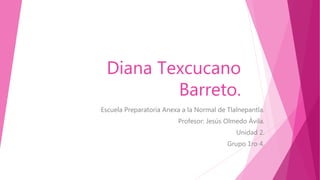 Diana Texcucano
Barreto.
Escuela Preparatoria Anexa a la Normal de Tlalnepantla.
Profesor: Jesús Olmedo Ávila.
Unidad 2.
Grupo 1ro 4.
 