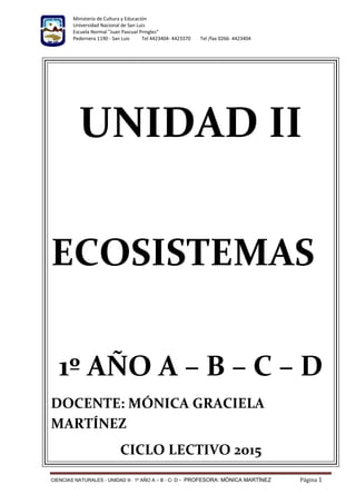 Ministerio de Cultura y Educación
Universidad Nacional de San Luis
Escuela Normal "Juan Pascual Pringles"
Pedernera 1190 - San Luis Tel 4423404- 4423370 Tel /fax 0266- 4423404
CIENCIAS NATURALES - UNIDAD II- 1º AÑO A – B - C- D - PROFESORA: MÓNICA MARTÍNEZ Página 1
UNIDAD II
ECOSISTEMAS
1º AÑO A – B – C – D
DOCENTE: MÓNICA GRACIELA
MARTÍNEZ
CICLO LECTIVO 2015
 