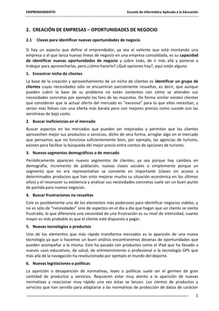 EMPRENDIMIENTO

Escuela de Informática Aplicada a la Educación

2. CREACIÓN DE EMPRESAS – OPORTUNIDADES DE NEGOCIO
2.1

Claves para identificar nuevas oportunidades de negocio

Si hay un aspecto que define al emprendedor, ya sea el valiente que está montando una
empresa o el que lanza nuevas líneas de negocio en una empresa consolidada, es su capacidad
de identificar nuevas oportunidades de negocio y sobre todo, de ir más allá y ponerse a
trabajar para aprovecharlas, pero ¿cómo hacerlo? ¿Qué opciones hay?, aquí están alguna:
1. Encontrar nicho de clientes
La base de la creación y aprovechamiento de un nicho de clientes es identificar un grupo de
clientes cuyas necesidades sólo se encuentran parcialmente resueltas, es decir, que aunque
pueden cubrir la base de su problema no están contentos con cómo se atienden sus
necesidades concretas por ejemplo los fans de las mascotas. De forma similar existen clientes
que consideran que la actual oferta del mercado es “excesiva” para lo que ellos necesitan, y
serían más felices con una oferta más barata pero con mejores precios como sucede con las
aerolíneas de bajo costo.
2. Buscar ineficiencias en el mercado
Buscar aspectos en los mercados que pueden ser mejorados y permitan que los clientes
aprovechen mejor sus productos o servicios, dicho de otra forma, arreglar algo en el mercado
que pensamos que no funciona suficientemente bien, por ejemplo, las agencias de turismo,
existen para facilitar la búsqueda del mejor precio entre cientos de opciones de turismo.
3. Nuevos segmentos demográficos o de mercado
Periódicamente aparecen nuevos segmentos de clientes, ya sea porque hay cambios en
demografía, incremento de población, nuevas clases sociales o simplemente porque un
segmento que no era representativo se convierte en importante (clases sin acceso a
determinados productos que han visto mejorar mucho su situación económica en los últimos
años) y el reconocer su existencia y analizar sus necesidades concretas suele ser un buen punto
de partida para nuevos negocios.
4. Buscar frustraciones no resueltas
Este es posiblemente uno de los elementos más poderosos para identificar negocios viables, y
no es sólo de “necesidades” sino de aspectos en el día a día que hagan que un cliente se sienta
frustrado, lo que diferencia una necesidad de una frustración es su nivel de intensidad, cuanto
mayor es más probable es que el cliente esté dispuesto a pagar.
5. Nuevas tecnologías o productos
Uno de los elementos que más rápido transforma mercados es la aparición de una nueva
tecnología ya que si hacemos un buen análisis encontraremos decenas de oportunidades que
pueden acompañar a la misma. Esto ha pasado con productos como el iPad que ha llevado a
nuevos usos educativos, de salud, de entretenimiento o profesional o la tecnología GPS que
más allá de la navegación ha revolucionado por ejemplo el mundo del deporte.
6. Nuevas legislaciones o políticas
La aparición o desaparición de normativas, leyes o políticas suele ser el germen de gran
cantidad de productos y servicios. Requieren estar muy atento a la aparición de nuevas
normativas y reaccionar muy rápido una vez éstas se lanzan. Los cientos de productos y
servicios que han servido para adaptarse a las normativas de protección de datos de carácter
1

 