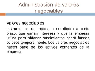 Administración de valores
negociables
Valores negociables:
Instrumentos del mercado de dinero a corto
plazo, que ganan intereses y que la empresa
utiliza para obtener rendimientos sobre fondos
ociosos temporalmente. Los valores negociables
hacen parte de los activos corrientes de la
empresa.

 