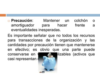 Precaución:
Mantener un colchón o
amortiguador
para
hacer
frente
a
eventualidades inesperadas.
Es importante señalar que no todos los recursos
para transacciones de la organización y las
cantidades por precaución tienen que mantenerse
en efectivo; es obvio que una parte puede
conservarse en valores realizables (activos que
casi representan dinero).


 