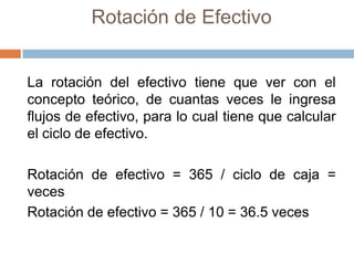 Rotación de Efectivo

La rotación del efectivo tiene que ver con el
concepto teórico, de cuantas veces le ingresa
flujos de efectivo, para lo cual tiene que calcular
el ciclo de efectivo.
Rotación de efectivo = 365 / ciclo de caja =
veces
Rotación de efectivo = 365 / 10 = 36.5 veces

 