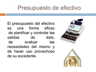 Presupuesto de efectivo
El presupuesto del efectivo
es una forma eficaz
de planificar y controlar las
salidas
de
éste,
de
evaluar
las
necesidades del mismo y
de hacer uso provechoso
de su excedente.

 