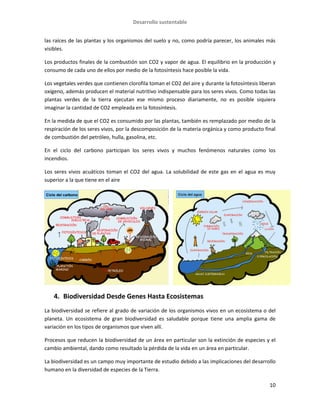 Desarrollo sustentable
10
las raíces de las plantas y los organismos del suelo y no, como podría parecer, los animales más
visibles.
Los productos finales de la combustión son CO2 y vapor de agua. El equilibrio en la producción y
consumo de cada uno de ellos por medio de la fotosíntesis hace posible la vida.
Los vegetales verdes que contienen clorofila toman el CO2 del aire y durante la fotosíntesis liberan
oxígeno, además producen el material nutritivo indispensable para los seres vivos. Como todas las
plantas verdes de la tierra ejecutan ese mismo proceso diariamente, no es posible siquiera
imaginar la cantidad de CO2 empleada en la fotosíntesis.
En la medida de que el CO2 es consumido por las plantas, también es remplazado por medio de la
respiración de los seres vivos, por la descomposición de la materia orgánica y como producto final
de combustión del petróleo, hulla, gasolina, etc.
En el ciclo del carbono participan los seres vivos y muchos fenómenos naturales como los
incendios.
Los seres vivos acuáticos toman el CO2 del agua. La solubilidad de este gas en el agua es muy
superior a la que tiene en el aire
4. Biodiversidad Desde Genes Hasta Ecosistemas
La biodiversidad se refiere al grado de variación de los organismos vivos en un ecosistema o del
planeta. Un ecosistema de gran biodiversidad es saludable porque tiene una amplia gama de
variación en los tipos de organismos que viven allí.
Procesos que reducen la biodiversidad de un área en particular son la extinción de especies y el
cambio ambiental, dando como resultado la pérdida de la vida en un área en particular.
La biodiversidad es un campo muy importante de estudio debido a las implicaciones del desarrollo
humano en la diversidad de especies de la Tierra.
 