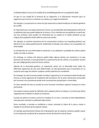 Desarrollo sustentable
11
La biodiversidad se inicia con la medida de la variabilidad genética en una población dada.
Un gen es una unidad de la herencia de un organismo, o la información necesaria para un
organismo para construir y mantener sus células y sus rasgos de exhibición.
Por ejemplo, si una persona va a tener los ojos azules esto es determinado por el material genético
de su ADN.
Es importante para una especie particular el tener una considerable diversidad genética dentro de
su población para que pueda adaptarse al entorno. Si los miembros de una población en particular
son muy similares, estos pueden ser eliminados por un cambio en el medio ambiente ya que
ninguno de la población tendrá defensa contra ese cambio.
Por ejemplo, la creciente prevalencia de los monocultivos (cultivos con maquillaje genético casi
idéntico) en los cultivos genéticamente modificados ha llevado a los cultivos a ser susceptibles a la
enfermedad.
La introducción de una enfermedad en particular a una población susceptible de cultivos podría
acabar con toda la cosecha.
Sin embargo, en cultivos más diversos podría haber algunas plantas con resistencia a la cepa
particular de bacterias, lo que garantizaría la supervivencia de los cultivos, y la posterior sanción
por este código genético para los futuros cultivos.
Además de la diversidad genética, es importante contar con la diversidad entre todos los
diferentes organismos de una zona determinada, así esto garantizaría que el ecosistema en su
conjunto sería capaz de sostener cualquier cambio repentino en el ambiente.
Sin embargo, los seres humanos pueden introducir organismos en un ecosistema determinado que
elimina un cierto segmento de la población del ecosistema. Por lo tanto, alteraciones provocadas
por humanos a los ecosistemas puede tener consecuencias perjudiciales e irreversibles.
Un buen ejemplo de esto es cuando los seres humanos introducen especies invasoras en áreas
particulares.
Una especie invasora puede ser definida como cualquier planta no nativas o un animal que afecta
negativamente el hábitat en donde se introducen.
Cuando una planta no nativa o animal se introduce en un área, a menudo no tiene depredadores
naturales para mantener su población bajo control.
Como resultado, a menudo se multiplican y crecen, tomando el relevo de la zona y matan o
impiden el crecimiento de las especies nativas.
Un ejemplo particularmente famoso de la devastación que las especies invasoras pueden causar
es la introducción accidental de la serpiente marrón de árbol de la isla de Guam.
 