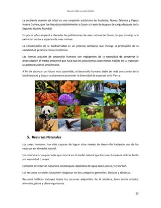 Desarrollo sustentable
12
La serpiente marrón de árbol es una serpiente autóctona de Australia, Nueva Zelanda y Papua
Nueva Guinea, que fue llevado probablemente a Guam a través de buques de carga después de la
Segunda Guerra Mundial.
En pocos años empezó a devastar las poblaciones de aves nativas de Guam, lo que condujo a la
extinción de doce especies de aves nativas.
La conservación de la biodiversidad es un proceso complejo que incluye la promoción de la
variabilidad genética y los ecosistemas.
Las formas actuales de desarrollo humano son negligentes de la necesidad de preservar la
diversidad en el medio ambiente que hace que los ecosistemas sean menos hábiles en su trato con
las perturbaciones ambientales.
A fin de alcanzar un futuro más sostenible, el desarrollo humano debe ser más consciente de la
biodiversidad y buscar activamente promover la diversidad de especies de la Tierra.
5. Recursos Naturales
Los seres humanos han sido capaces de lograr altos niveles de desarrollo haciendo uso de los
recursos en el medio natural.
Un recurso es cualquier cosa que ocurra en el medio natural que los seres humanos utilizan tanto
por necesidad o deseo.
Ejemplos de recursos naturales, los bosques, depósitos de agua dulce, peces, y el carbón.
Los recursos naturales se pueden desglosar en dos categorías generales: bióticos y abióticos.
Recursos bióticos incluyen todos los recursos adquiridos de la biosfera, tales como árboles,
animales, peces y otros organismos.
 