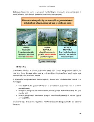 Desarrollo sustentable
14
Dado que el desarrollo ocurre en una escala mundial de gran tamaño, las consecuencias para el
medio ambiente natural puede ser de gran envergadura e irreversibles.
5.1 Hidrosfera
La hidrosfera es la capa de la Tierra, que incluye toda el agua. Se trata del agua en los océanos, los
ríos, o en forma de agua subterránea, y en la atmósfera. Desempeña un papel crucial para
determinar el clima de nuestro planeta.
El movimiento del agua entre los diversos lugares y ámbitos de la tierra se conoce como el ciclo
hidrológico.
 Cerca de 97,2% del agua en la hidrosfera se encuentra en los océanos - este es la mayor
reserva de agua.
 El depósito de agua dulce almacenada en glaciares y capas de hielo es el 2.5% del agua
mundial total.
 El resto del agua está presente en las aguas subterráneas (0,63%) y en los ríos, lagos y
arroyos (0,02%).
Visualizar el agua de esta manera pone de manifiesto la escasez de agua utilizable por los seres
humanos.
 