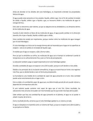 Desarrollo sustentable
15
Antes de ahondar en los detalles del ciclo hidrológico, es importante entender las propiedades
básicas de agua.
El agua puede estar presente en tres estados: líquido, sólido o gas. Con el fin de cambiar el estado
de sólido a líquido, sólido a gas o líquido a gas, es necesaria añadir a las moléculas de agua la
energía térmica.
Este calor se denomina calor latente, ya que se adquiere de los alrededores y se almacena dentro
de las moléculas de agua.
Cuando el calor latente se libera de las moléculas de agua, el agua puede cambiar en la dirección
opuesta, de un gas a líquido, líquido a sólido o gas a sólido.
Estos cambios de estado son importantes, porque revelan cómo las moléculas de agua navegan
por el ciclo hidrológico.
El ciclo hidrológico se inicia con la energía térmica del sol haciendo que el agua en la superficie se
evapore - este es el cambio en el estado de líquido a gas.
A medida que el agua se evapora, sube y forma nubes.
Pero ya que la atmósfera se enfría, las moléculas de agua con el tiempo se condensan cuando la
temperatura es lo suficientemente fría y caen en forma de precipitación.
La ubicación también juega un papel importante en el ciclo hidrológico global.
Grandes cantidades de agua se evaporan cerca del ecuador, porque es ahí donde es más cálido.
Debido a los principios de la circulación atmosférica, el agua se mueve hacia el norte a las regiones
más frías, que es donde tiende a caer en forma de precipitación.
La humedad es una medida de la cantidad de vapor de agua presente en el aire. Esta cantidad
puede variar enormemente de un lugar a otro.
Esto se debe a la cantidad de vapor de agua que una determinada parcela de aire puede retener y
depende de la temperatura del aire.
El aire caliente puede contener más vapor de agua que el aire frío. Como resultado, las
ubicaciones más cercanas al ecuador son más húmedas que las que están más lejos del ecuador.
Cabe señalar que hay una cantidad fija de agua presente en el planeta, el agua no se puede ni
añadir ni quitar de la tierra.
Como resultado de ello, veríamos que el ciclo hidrológico global es un sistema cerrado.
El agua se desplaza en el planeta como un sistema de flujos, ya que se evapora cerca del ecuador y
se precipita en el Norte.
 