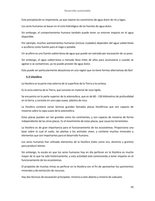 Desarrollo sustentable
16
Esta precipitación es importante, ya que repone los suministros de agua dulce de río y lagos.
Los seres humanos se basan en el ciclo hidrológico de las fuentes de agua dulce.
Sin embargo, el comportamiento humano también puede tener un enorme impacto en el agua
disponible.
Por ejemplo, muchos asentamientos humanos (incluso ciudades) dependen del agua subterránea
o acuíferos como fuente para el riego o potable.
Un acuífero es una fuente subterránea de agua que puede ser extraído por excavación de un pozo.
Sin embargo, el agua subterránea a menudo lleva miles de años para acumularse y cuando se
agotan o se contaminan, ya no puede proveer de agua dulce.
Esto puede ser particularmente desastroso en una región que no tiene formas alternativas de fácil
5.2 Litosfera
La litosfera es la parte más externa de la superficie de la Tierra o la corteza.
Es la zona externa de la Tierra, que consiste en material de roca rígida.
Se encuentra en la parte superior de la astenosfera, que es de 60 - 150 kilómetros de profundidad
en la tierra, y consiste en una capa suave, plástica de roca.
La litosfera contiene varias láminas grandes llamadas placas litosféricas que son capaces de
moverse sobre la capa suave de la astenosfera.
Estas placas pueden ser tan grandes como los continentes, y son capaces de moverse de forma
independiente de las otras placas. Es el movimiento de estas placas, que causa los terremotos.
La litosfera es de gran importancia para el funcionamiento de los ecosistemas. Proporciona una
base sobre la cual el suelo, las plantas y los animales viven, y contiene muchos minerales y
elementos que son importantes para el desarrollo humano.
Los seres humanos han utilizado elementos de la litosfera (tales como oro, aluminio y granito)
para producir bienes.
Sin embargo, la escala en que los seres humanos hoy en día perforan en la litosfera es mucho
mayor de lo que ha sido históricamente, y esta actividad está comenzando a tener impacto en el
funcionamiento de los ecosistemas.
El propósito de muchas minas es perforar en la litosfera con el fin de aprovechar los yacimientos
minerales y de extracción de recursos.
Hay dos técnicas de excavación principales: minería a cielo abierto y minería de subsuelo.
 