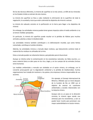 Desarrollo sustentable
17
De las dos técnicas diferentes, la minería de superficie es la más común, un 85% de los minerales
en los Estados Unidos se extraen de esta manera.
La minería de superficie se lleva a cabo mediante la eliminación de la superficie de toda la
vegetación, la suciedad y rocas que están cubriendo los depósitos de mineral a extraer.
La minería de subsuelo consiste en la perforación en la tierra para llegar a los depósitos de
mineral.
Sin embargo, las actividades mineras pueden tener graves impactos sobre el medio ambiente si no
se toman medidas apropiadas.
En particular, la minería de superficie puede resultar en la pérdida de hábitat para muchos
animales y plantas y reducir la biodiversidad.
Las actividades mineras también contribuyen a la deforestación mundial, que como hemos
comentado, contribuye al cambio climático.
Además, las actividades mineras a menudo dejan residuos, que básicamente contiene todo el
material de los residuos no utilizados de la mina.
Estos a menudo pueden ser altamente tóxicos y perjudiciales para la fauna local.
Aunque se intenta evitar la contaminación en los ecosistemas naturales, las fallas ocurren, y a
veces material tóxico se abre paso en los ríos y lagos, y en los cuerpos de los animales (incluso
seres humanos).
Las medidas ambientales a menudo son olvidadas en el sector minero, sin embargo, con la
creciente preocupación por la degradación ambiental y la pérdida de biodiversidad, muchas
organizaciones han tratado de mantener a los países y las empresas mineras responsables de sus
acciones.
Por ejemplo, el Consejo Internacional de
Minería y Metales que se inició después
de la Cumbre de Río en 1992 con el
objetivo de avanzar en cuestiones
ambientales y sociales relacionados con
la industria minera.
Aunque este es un paso en la dirección
correcta, la minería sigue siendo una
amenaza para los ecosistemas, y aún se
puede hacer mucho para promover una
mayor sostenibilidad en el sector minero.
 