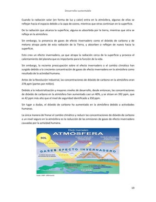 Desarrollo sustentable
19
Cuando la radiación solar (en forma de luz y calor) entra en la atmósfera, algunas de ellas se
reflejan hacia el espacio debido a la capa de ozono, mientras que otras continúan en la superficie.
De la radiación que alcanza la superficie, alguna es absorbida por la tierra, mientras que otra se
refleja en la atmósfera.
Sin embargo, la presencia de gases de efecto invernadero como el dióxido de carbono y de
metano atrapa parte de esta radiación de la Tierra, y absorben o reflejan de nuevo hacia la
superficie.
Esto crea un efecto invernadero, ya que atrapa la radiación cerca de la superficie y provoca el
calentamiento del planeta que es importante para la función de la vida.
Sin embargo, la reciente preocupación sobre el efecto invernadero o el cambio climático han
surgido debido a la creciente concentración de gases de efecto invernadero en la atmósfera como
resultado de la actividad humana.
Antes de la Revolución Industrial, las concentraciones de dióxido de carbono en la atmósfera eran
278 ppm (partes por millón).
Debido a la industrialización y mayores niveles de desarrollo, desde entonces, las concentraciones
de dióxido de carbono en la atmósfera han aumentado casi un 40%, y se sitúan en 392 ppm, que
es 42 ppm más alto que el nivel de seguridad identificado a 350 ppm.
Sin lugar a dudas, el dióxido de carbono ha aumentado en la atmósfera debido a actividades
humanas.
La única manera de frenar el cambio climático y reducir las concentraciones de dióxido de carbono
a un nivel seguro en la atmósfera es la reducción de las emisiones de gases de efecto invernadero
causadas por la actividad humana.
 