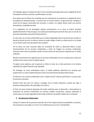 Desarrollo sustentable
21
Sin embargo, algunas inundaciones del río eran necesarias para garantizar que la vegetación de los
humedales continúe creciendo y proliferando en la zona.
Pero desde que los diques han impedido que las inundaciones se produzcan, la vegetación de los
humedales fue desapareciendo, y cuando azoto el huracán Katrina, el agua fluyó por completo a
través de los diques construidos por humanos e inundo a la ciudad, donde causó una enorme
devastación y la pérdida de vidas.
Si la vegetación de los humedales hubiera permaneciera en la zona se habría reducido
significativamente el flujo de agua a la ciudad que absorbió gran parte de ella y que es uno de los
servicios ambientales que presta históricamente.
En este caso, los servicios ambientales que se habían degradado hasta el punto de que cuando un
desastre natural ocurrió, el entorno natural no pudo mitigar el daño y la destrucción en la ciudad
era sin duda mucho más alta dando este resultado.
Por lo tanto, los seres humanos debe ser consciente de cómo su desarrollo afecta al buen
funcionamiento de los servicios ambientales y tratar de integrar los servicios ambientales
naturales tanto como sea posible cuando se lucha contra las restricciones impuestas por el medio
ambiente.
Muchos economistas han sugerido que los servicios ambientales son tan cruciales para la vida que
también se les conoce como el capital natural.
El capital, como sabemos, por lo general se refiere al valor de un bien particular en el sistema
capitalista (el capital financiero, por ejemplo).
Sin embargo, tal como entendemos ahora, el medio ambiente administra los servicios que
proporcionan un valor fundamental para el buen funcionamiento del desarrollo humano.
Al referirse a los servicios ambientales como “capital natural” estamos poniendo en su justo valor
los procesos naturales.
Muchos dirán que esto nos motiva a proteger más el medio ambiente y podría dar lugar a
prácticas empresariales más sostenibles en el futuro.
Al final, los seres humanos dependen del medio ambiente para el desarrollo, si descuidamos la
protección de servicios ambientales en nuestros modelos económicos, estamos allanando el
camino para una mayor degradación del medio ambiente y el posible colapso de la civilización.
7. Fenómenos Naturales
Aunque la mayoría de los procesos naturales de la Tierra siguen patrones predecibles y rutinarios,
hay ocasiones en que algo va a ocurrir en el ambiente que sea raro o impredecible.
 