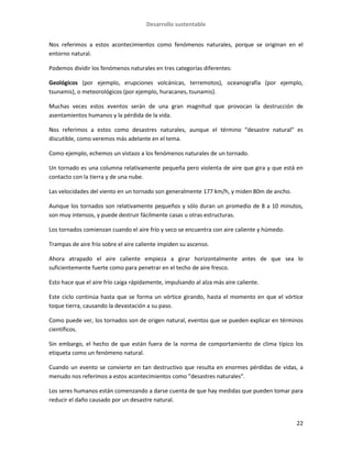 Desarrollo sustentable
22
Nos referimos a estos acontecimientos como fenómenos naturales, porque se originan en el
entorno natural.
Podemos dividir los fenómenos naturales en tres categorías diferentes:
Geológicos (por ejemplo, erupciones volcánicas, terremotos), oceanografía (por ejemplo,
tsunamis), o meteorológicos (por ejemplo, huracanes, tsunamis).
Muchas veces estos eventos serán de una gran magnitud que provocan la destrucción de
asentamientos humanos y la pérdida de la vida.
Nos referimos a estos como desastres naturales, aunque el término “desastre natural” es
discutible, como veremos más adelante en el tema.
Como ejemplo, echemos un vistazo a los fenómenos naturales de un tornado.
Un tornado es una columna relativamente pequeña pero violenta de aire que gira y que está en
contacto con la tierra y de una nube.
Las velocidades del viento en un tornado son generalmente 177 km/h, y miden 80m de ancho.
Aunque los tornados son relativamente pequeños y sólo duran un promedio de 8 a 10 minutos,
son muy intensos, y puede destruir fácilmente casas u otras estructuras.
Los tornados comienzan cuando el aire frío y seco se encuentra con aire caliente y húmedo.
Trampas de aire frío sobre el aire caliente impiden su ascenso.
Ahora atrapado el aire caliente empieza a girar horizontalmente antes de que sea lo
suficientemente fuerte como para penetrar en el techo de aire fresco.
Esto hace que el aire frío caiga rápidamente, impulsando al alza más aire caliente.
Este ciclo continúa hasta que se forma un vórtice girando, hasta el momento en que el vórtice
toque tierra, causando la devastación a su paso.
Como puede ver, los tornados son de origen natural, eventos que se pueden explicar en términos
científicos.
Sin embargo, el hecho de que están fuera de la norma de comportamiento de clima típico los
etiqueta como un fenómeno natural.
Cuando un evento se convierte en tan destructivo que resulta en enormes pérdidas de vidas, a
menudo nos referimos a estos acontecimientos como “desastres naturales”.
Los seres humanos están comenzando a darse cuenta de que hay medidas que pueden tomar para
reducir el daño causado por un desastre natural.
 