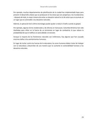 Desarrollo sustentable
23
Por ejemplo, muchos departamentos de planificación de la ciudad han implementado leyes para
prevenir el desarrollo urbano que se produzcan en las áreas que son propensas a las inundaciones
- después de todo, la mejor manera de evitar un desastre natural es la de evitar que se acumule en
un lugar que es vulnerable a los desastres naturales.
Además, la aplicación de la última tecnología puede ayudar a reducir el daño cuando se golpeó.
Por ejemplo, algunas torres residenciales y de oficinas en Vancouver, Columbia Británica han sido
diseñadas para influir en la fuerza de un terremoto en lugar de combatirla, lo que reduce la
probabilidad de que el edificio se caerá debido a la tensión.
Aunque la mayoría de los fenómenos naturales son inofensivos, hay algunos que han causado
enormes daños a los asentamientos humanos.
En lugar de luchar contra las fuerzas de la naturaleza, los seres humanos deben tratar de trabajar
con la naturaleza y desarrollar de una manera que no aumente la vulnerabilidad humana a los
desastres naturales.
 