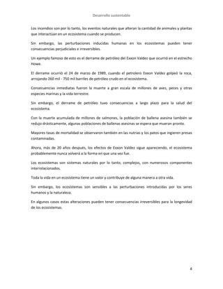 Desarrollo sustentable
4
Los incendios son por lo tanto, los eventos naturales que alteran la cantidad de animales y plantas
que interactúan en un ecosistema cuando se producen.
Sin embargo, las perturbaciones inducidas humanas en los ecosistemas pueden tener
consecuencias perjudiciales e irreversibles.
Un ejemplo famoso de esto es el derrame de petróleo del Exxon Valdez que ocurrió en el estrecho
Howe.
El derrame ocurrió el 24 de marzo de 1989, cuando el petrolero Exxon Valdez golpeó la roca,
arrojando 260 mil - 750 mil barriles de petróleo crudo en el ecosistema.
Consecuencias inmediatas fueron la muerte a gran escala de millones de aves, peces y otras
especies marinas y la vida terrestre.
Sin embargo, el derrame de petróleo tuvo consecuencias a largo plazo para la salud del
ecosistema.
Con la muerte acumulada de millones de salmones, la población de ballena asesina también se
redujo drásticamente, algunas poblaciones de ballenas asesinas se espera que mueran pronto.
Mayores tasas de mortalidad se observaron también en las nutrias y los patos que ingieren presas
contaminadas.
Ahora, más de 20 años después, los efectos de Exxon Valdez sigue apareciendo, el ecosistema
probablemente nunca volverá a la forma en que una vez fue.
Los ecosistemas son sistemas naturales por lo tanto, complejos, con numerosos componentes
interrelacionados.
Toda la vida en un ecosistema tiene un valor y contribuye de alguna manera a otra vida.
Sin embargo, los ecosistemas son sensibles a las perturbaciones introducidas por los seres
humanos y la naturaleza.
En algunos casos estas alteraciones pueden tener consecuencias irreversibles para la longevidad
de los ecosistemas.
 