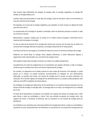 Desarrollo sustentable
6
Hay muchos tipos diferentes de energía: la energía solar, la energía magnética, la energía del
sonido, la energía elástica, etc.
Cuando usted está pensando en cada tipo de energía, trate de visualizar cómo el movimiento se
crea por esta forma de energía.
Por ejemplo, en el caso de la energía magnética, por ejemplo un imán mueve un objeto de metal
que este cerca de él.
La comprensión de la energía le ayudará a entender cómo los distintos procesos se llevan a cabo
en el entorno natural.
Básicamente, cualquier trabajo que se realiza en el medio natural (cualquier movimiento de la
materia) está vinculada a la energía.
Ya sea se trate de las fuerzas de la energía del viento que susurran de las hojas de un árbol o el
consumo de la energía solar por las plantas, la energía está presente en todas partes.
Una forma útil de ver la energía en el ambiente natural es mirar en términos de flujos de energía.
Podemos ver cómo fluye la energía entre objetos diferentes, y cómo diferentes objetos y
organismos están relacionados con una fuente de energía inicial.
Para explicar mejor este concepto, echemos un vistazo a la cadena alimentaria.
Si pudiéramos ver como los organismos en un ecosistema son capaces de llevar a cabo su trabajo,
veríamos que la comida sirve como una fuente importante de energía.
Sin comida, un organismo en el medio natural no sería capaz de funcionar. Por ejemplo, si usted
piensa en sí mismo, no puede funcionar correctamente (o trabajar) sin una alimentación
adecuada. La comida sirve como una fuente de energía que el cuerpo usa para alimentar sus
músculos. Sin la fuente regular de energía de los alimentos que en su cuerpo se descomponen será
cada vez más difícil completar las tareas diarias.
Sin embargo; la energía que obtenemos de los alimentos en un entorno natural, provienen de una
fuente inicial de energía: la energía solar. La energía solar es el calor y la energía de la luz irradiada
por el sol.
A través de la fotosíntesis, las plantas y los árboles son capaces de utilizar la energía solar y CO2
para llevar a cabo sus actividades y crecer. Con una entrada constante de energía solar, son
capaces de crecer o aumentar la biomasa, que se convierte en una fuente de energía para los
herbívoros.
Los herbívoros son animales que consumen plantas de energía para llevar a cabo sus actividades y
aumentar la masa. Eventualmente, los herbívoros se conviertan en una fuente de energía para los
 