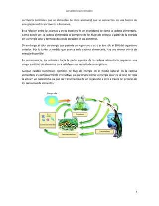 Desarrollo sustentable
7
carnívoros (animales que se alimentan de otros animales) que se convierten en una fuente de
energía para otros carnívoros o humanos.
Esta relación entre las plantas y otras especies de un ecosistema se llama la cadena alimentaria.
Como puede ver, la cadena alimentaria se compone de los flujos de energía, a partir de la entrada
de la energía solar y terminando con la creación de los alimentos.
Sin embargo, el total de energía que pasó de un organismo a otro es tan sólo el 10% del organismo
anterior. Por lo tanto, a medida que avanza en la cadena alimentaria, hay una menor oferta de
energía disponible.
En consecuencia, los animales hacia la parte superior de la cadena alimentaria requieren una
mayor cantidad de alimentos para satisfacer sus necesidades energéticas.
Aunque existen numerosos ejemplos de flujo de energía en el medio natural, en la cadena
alimentaria es particularmente instructivo, ya que revela cómo la energía solar es la base de toda
la vida en un ecosistema, ya que las transferencias de un organismo a otro a través del proceso de
los consumos de alimentos.
 