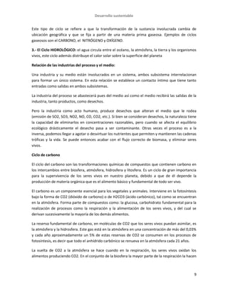 Desarrollo sustentable
9
Este tipo de ciclo se refiere a que la transformación de la sustancia involucrada cambia de
ubicación geográfica y que se fija a partir de una materia prima gaseosa. Ejemplos de ciclos
gaseosos son el CARBONO, el NITRÓGENO y OXÍGENO.
3.- El Ciclo HIDROLÓGICO: el agua circula entre el océano, la atmósfera, la tierra y los organismos
vivos, este ciclo además distribuye el calor solar sobre la superficie del planeta
Relación de las industrias del proceso y el medio:
Una industria y su medio están involucrados en un sistema, ambos subsistema interrelacionan
para formar un único sistema. En esta relación se establece un contacto íntimo que tiene tanto
entradas como salidas en ambos subsistemas.
La industria del proceso se abastecerá pues del medio así como el medio recibirá las salidas de la
industria, tanto productos, como desechos.
Pero la industria como acto humano, produce desechos que alteran el medio que le rodea
(emisión de SO2, SO3, NO2, NO, CO, CO2, etc.). Si bien se consideran desechos, la naturaleza tiene
la capacidad de eliminarlos en concentraciones razonables, pero cuando se afecta el equilibrio
ecológico drásticamente el desecho pasa a ser contaminante. Otras veces el proceso es a la
inversa, podemos llegar a agotar o desvirtuar los nutrientes que permiten y mantienen las cadenas
tróficas y la vida. Se puede entonces acabar con el flujo correcto de biomasa, y eliminar seres
vivos.
Ciclo de carbono
El ciclo del carbono son las transformaciones químicas de compuestos que contienen carbono en
los intercambios entre biosfera, atmósfera, hidrosfera y litosfera. Es un ciclo de gran importancia
para la supervivencia de los seres vivos en nuestro planeta, debido a que de él depende la
producción de materia orgánica que es el alimento básico y fundamental de todo ser vivo.
El carbono es un componente esencial para los vegetales y animales. Interviene en la fotosíntesis
bajo la forma de CO2 (dióxido de carbono) o de H2CO3 (ácido carbónico), tal como se encuentran
en la atmósfera. Forma parte de compuestos como: la glucosa, carbohidrato fundamental para la
realización de procesos como la respiración y la alimentación de los seres vivos, y del cual se
derivan sucesivamente la mayoría de los demás alimentos.
La reserva fundamental de carbono, en moléculas de CO2 que los seres vivos puedan asimilar, es
la atmósfera y la hidrosfera. Este gas está en la atmósfera en una concentración de más del 0,03%
y cada año aproximadamente un 5% de estas reservas de CO2 se consumen en los procesos de
fotosíntesis, es decir que todo el anhídrido carbónico se renueva en la atmósfera cada 21 años.
La vuelta de CO2 a la atmósfera se hace cuando en la respiración, los seres vivos oxidan los
alimentos produciendo CO2. En el conjunto de la biosfera la mayor parte de la respiración la hacen
 
