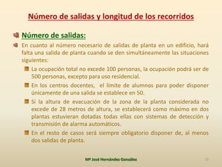 Número de salidas y longitud de los recorridos
Número de salidas:
En cuanto al número necesario de salidas de planta en un edificio, hará
falta una salida de planta cuando se den simultáneamente las situaciones
siguientes:
La ocupación total no excede 100 personas, la ocupación podrá ser de
500 personas, excepto para uso residencial.
En los centros docentes, el límite de alumnos para poder disponer
únicamente de una salida se establece en 50.
Si la altura de evacuación de la zona de la planta considerada no
excede de 28 metros de altura, se establecerá como máximo en dos
plantas estuvieran dotadas todas ellas con sistemas de detección y
transmisión de alarma automáticos.
En el resto de casos será siempre obligatorio disponer de, al menos
dos salidas de planta.
Mª José Hernández González 15
 