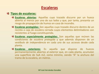 Escaleras
Tipos de escaleras:
Escaleras abiertas: Aquellas cuyo trazado discurre por un hueco
abierto al menos por uno de sus lados y que, por tanto, presenta un
riesgo de propagación de humos en caso de incendio.
Escaleras protegidas: Son aquellas cuyo trazado discurre dentro de un
recinto o caja de escalera cerrada cuyos elementos delimitadores son
resistentes al fuego constituyendo.
Escaleras especialmente protegidas: Son aquellas que reúnen las
condiciones de escalera protegida y que además disponen de un
vestíbulo de independencia en cada uno de sus accesos desde cada
planta.
Escaleras exteriores: Es aquella que dispone de huecos
permanentemente abiertos al exterior que, en cada planta, acumulan
una superficie de 5xA m2, como mínimo, siendo “A” la anchura del
tramo de la escalera, en metros.
Mª José Hernández González 17
 