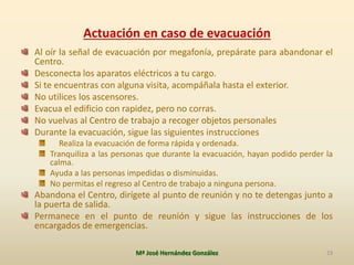 Actuación en caso de evacuación
Al oír la señal de evacuación por megafonía, prepárate para abandonar el
Centro.
Desconecta los aparatos eléctricos a tu cargo.
Si te encuentras con alguna visita, acompáñala hasta el exterior.
No utilices los ascensores.
Evacua el edificio con rapidez, pero no corras.
No vuelvas al Centro de trabajo a recoger objetos personales
Durante la evacuación, sigue las siguientes instrucciones
Realiza la evacuación de forma rápida y ordenada.
Tranquiliza a las personas que durante la evacuación, hayan podido perder la
calma.
Ayuda a las personas impedidas o disminuidas.
No permitas el regreso al Centro de trabajo a ninguna persona.
Abandona el Centro, dirígete al punto de reunión y no te detengas junto a
la puerta de salida.
Permanece en el punto de reunión y sigue las instrucciones de los
encargados de emergencias.
Mª José Hernández González 23
 