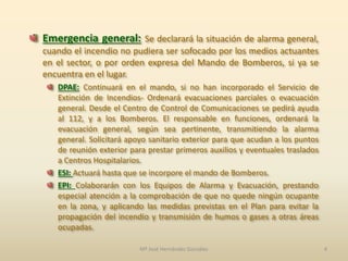 Emergencia general: Se declarará la situación de alarma general,
cuando el incendio no pudiera ser sofocado por los medios actuantes
en el sector, o por orden expresa del Mando de Bomberos, si ya se
encuentra en el lugar.
DPAE: Continuará en el mando, si no han incorporado el Servicio de
Extinción de Incendios- Ordenará evacuaciones parciales o evacuación
general. Desde el Centro de Control de Comunicaciones se pedirá ayuda
al 112, y a los Bomberos. El responsable en funciones, ordenará la
evacuación general, según sea pertinente, transmitiendo la alarma
general. Solicitará apoyo sanitario exterior para que acudan a los puntos
de reunión exterior para prestar primeros auxilios y eventuales traslados
a Centros Hospitalarios.
ESI: Actuará hasta que se incorpore el mando de Bomberos.
EPI: Colaborarán con los Equipos de Alarma y Evacuación, prestando
especial atención a la comprobación de que no quede ningún ocupante
en la zona, y aplicando las medidas previstas en el Plan para evitar la
propagación del incendio y transmisión de humos o gases a otras áreas
ocupadas.
4Mª José Hernández González
 