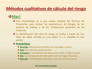 Métodos cualitativos de cálculo del riesgo
6Mª José Hernández González
Marí:
Esta metodología es la que suelen emplear los Técnicos de
Prevención para realizar las evaluaciones de Riesgos de los
puestos de trabajo y de las instalaciones generales de las
empresas.
La identificación del nivel de riesgo se realiza a través de una
tabla de doble entrada en una matriz 5 x 5, dividida en dos
partes:
Probabilidad:
Muy baja: Materialización del daño muy improbable o remota.
Baja: Materialización posible del daño.
Ocasional: La materialización del daño puede suceder en alguna ocasión.
Alta: La materialización del daño puede ocurrir con alguna frecuencia.
Muy alta: La materialización del riesgo ocurre con mucha frecuencia.
 