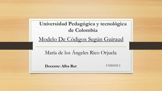 Universidad Pedagógica y tecnológica 
de Colombia 
Modelo De Códigos Según Guiraud 
María de los Ángeles Rico Orjuela 
Docente: Alba Rut UNIDAD 2 
 