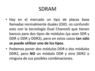 SDRAM
• Hay en el mercado un tipo de placas base
  llamadas normalmente duales (OJO, no confundir
  esto con la tecnología Dual Channel) que tienen
  bancos para dos tipos de módulos (ya sean SDR y
  DDR o DDR y DDR2), pero en estos casos tan sólo
  se puede utilizar uno de los tipos.
• Podemos poner dos módulos DDR o dos módulos
  DDR2, pero NO un módulo DDR y otro DDR2 o
  ninguna de sus posibles combinaciones.
 