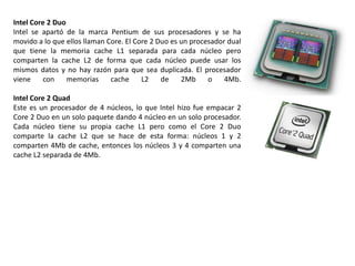Intel Core 2 Duo
Intel se apartó de la marca Pentium de sus procesadores y se ha
movido a lo que ellos llaman Core. El Core 2 Duo es un procesador dual
que tiene la memoria cache L1 separada para cada núcleo pero
comparten la cache L2 de forma que cada núcleo puede usar los
mismos datos y no hay razón para que sea duplicada. El procesador
viene    con     memorias     cache     L2    de    2Mb     o    4Mb.

Intel Core 2 Quad
Este es un procesador de 4 núcleos, lo que Intel hizo fue empacar 2
Core 2 Duo en un solo paquete dando 4 núcleo en un solo procesador.
Cada núcleo tiene su propia cache L1 pero como el Core 2 Duo
comparte la cache L2 que se hace de esta forma: núcleos 1 y 2
comparten 4Mb de cache, entonces los núcleos 3 y 4 comparten una
cache L2 separada de 4Mb.
 