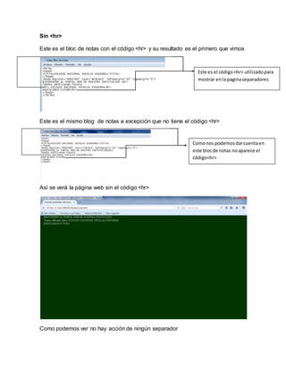 Sin <hr> 
Este es el bloc de notas con el código <hr> y su resultado es el primero que vimos 
Este es el mismo blog de notas a excepción que no tiene el código <hr> 
Así se verá la página web sin el código <hr> 
Como podemos ver no hay acción de ningún separador 
Este es el código <hr> utilizado para 
mostrar en la pagina separadores 
Como nos podemos dar cuenta en 
este bloc de notas no aparece el 
código<hr> 
