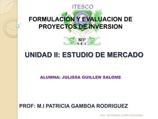 FORMULACION Y EVALUACION DE
     PROYECTOS DE INVERSION



 UNIDAD II: ESTUDIO DE MERCADO


      ALUMNA: JULISSA GUILLEN SALOME




PROF: M.I PATRICIA GAMBOA RODRIGUEZ
                            ING. SISTEMAS COMPUTACIONAL
 