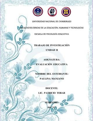 UNIVERSIDAD NACIONAL DE CHIMBORAZO
FACULTAD DE CIENCIAS DE LA EDUCACIÓN HUMANAS Y TECNOLOGÍAS
ESCUELA DE PSICOLOGÍA EDUCATIVA
UNIVERSIDAD NACIONAL DE CHIMBORAZO
FACULTADDECIENCIAS DE LA EDUCACIÓN, HUMANAS Y TECNOLOGÍAS
ESCUELA DE PSICOLOGÍA EDUCATIVA
TRABAJO DE INVESTIGACIÓN
UNIDAD II
ASIGNATURA:
EVALUACIÓN EDUCATIVA
NOMBRE DEL ESTUDIANTE:
PAULINA MANZANO
DOCENTE:
LIC. PATRICIO TOBAR
SEMESTRE:
6to “A”
 