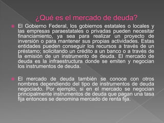 

El Gobierno Federal, los gobiernos estatales o locales y
las empresas paraestatales o privadas pueden necesitar
financiamiento, ya sea para realizar un proyecto de
inversión o para mantener sus propias actividades. Estas
entidades pueden conseguir los recursos a través de un
préstamo; solicitando un crédito a un banco o a través de
la emisión de un instrumento de deuda. El mercado de
deuda es la infraestructura donde se emiten y negocian
los instrumentos de deuda.



El mercado de deuda también se conoce con otros
nombres dependiendo del tipo de instrumentos de deuda
negociado. Por ejemplo, si en el mercado se negocian
principalmente instrumentos de deuda que pagan una tasa
fija entonces se denomina mercado de renta fija.

 