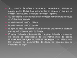 







Su cotización. Se refiere a la forma en que se hacen públicos los
precios de los títulos. Los instrumentos se dividen en los que se
cotizan “a descuento” y los que se cotizan “a precio”.
Su colocación. Hay dos maneras de ofrecer instrumentos de deuda
al público inversionista:
a. Mediante colocación pública.
b. Mediante colocación privada.
El tipo de tasa. Se refiere a los intereses previamente pactados
que pagará el instrumento de deuda.
El riesgo del emisor. La capacidad de pago del emisor puede ser
un criterio de clasificación de los instrumentos de deuda.
Normalmente, las agencias calificadoras asignan una calificación a
los emisores de instrumentos de deuda de acuerdo con su
capacidad de pago.

 
