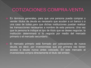 

En términos generales, para que una persona pueda comprar o
vender títulos de deuda es necesario que acudan a un banco o a
una casa de bolsa para que dichas instituciones puedan realizar
las transacciones necesarias a nombre de esta persona. Una vez
que la persona le indique el tipo de título que se desee negociar, la
institución determinará si lo negocia por medio del mercado
primario o el mercado secundario.



El mercado primario está formado por colocaciones de nueva
deuda, es decir, por inversionistas que por primera vez tienen
acceso a deuda nunca antes colocada. En este mercado el
inversionista compra directamente el titulo del emisor.

 