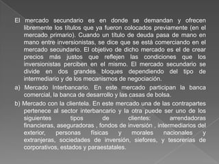 El mercado secundario es en donde se demandan y ofrecen
libremente los títulos que ya fueron colocados previamente (en el
mercado primario). Cuando un título de deuda pasa de mano en
mano entre inversionistas, se dice que se está comerciando en el
mercado secundario. El objetivo de dicho mercado es el de crear
precios más justos que reflejen las condiciones que los
inversionistas perciben en el mismo. El mercado secundario se
divide en dos grandes bloques dependiendo del tipo de
intermediario y de los mecanismos de negociación.
a) Mercado Interbancario. En este mercado participan la banca
comercial, la banca de desarrollo y las casas de bolsa.
b) Mercado con la clientela. En este mercado una de las contrapartes
pertenece al sector interbancario y la otra puede ser uno de los
siguientes
tipos
de
clientes:
arrendadoras
financieras, aseguradoras , fondos de inversión , intermediarios del
exterior,
personas
físicas
y
morales
nacionales
y
extranjeras, sociedades de inversión, siefores, y tesorerías de
corporativos, estados y paraestatales.

 