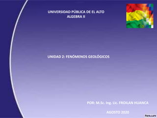 UNIVERSIDAD PÚBLICA DE EL ALTO
ALGEBRA II
UNIDAD 2: FENÓMENOS GEOLÓGICOS
POR: M.Sc. Ing. Lic. FROILAN HUANCA
AGOSTO 2020
 