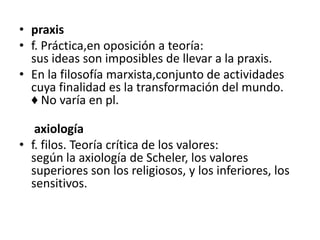 praxis f. Práctica,en oposición a teoría:sus ideas son imposibles de llevar a la praxis. En la filosofía marxista,conjunto de actividades cuya finalidad es la transformación del mundo.♦ No varía en pl.    axiología f. filos. Teoría crítica de los valores:según la axiología de Scheler, los valores superiores son los religiosos, y los inferiores, los sensitivos.