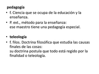  pedagogía f. Ciencia que se ocupa de la educación y la enseñanza. P. ext., método para la enseñanza:ese maestro tiene una pedagogía especial.teleología f. filos. Doctrina filosófica que estudia las causas finales de las cosas:su doctrina postula que todo está regido por la finalidad o teleología.