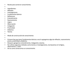 Receta para construir conocimiento. Ingredientes:MétodosInvestigacionesFundamentos básicosReflexionesEntendimientoRazonamientoLógicaObservación IndagaciónPracticidadDidácticaTeorías Modo de construcción de conocimiento: Primero hay que tener fundamentos básicos a eso le agregamos algo de reflexión, razonamiento previo, practicidad y didáctica.Después agregamos entendimiento, indagación y teorías.Por ultimo seguimos métodos como teorías e investigaciones, nos basamos en la lógica, observamos y  ¡listo!Así es como construimos un conocimiento.