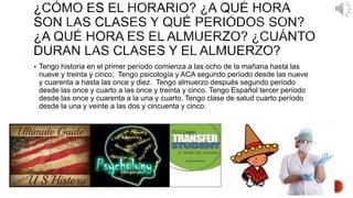  Tengo historia en el primer período comienza a las ocho de la mañana hasta las 
nueve y treinta y cinco. Tengo psicología y ACA segundo período desde las nueve 
y cuarenta a hasta las once y diez. Tengo almuerzo después segundo período 
desde las once y cuarto a las once y treinta y cinco. Tengo Español tercer período 
desde las once y cuarenta a la una y cuarto. Tengo clase de salud cuarto período 
desde la una y veinte a las dos y cincuenta y cinco. 
 