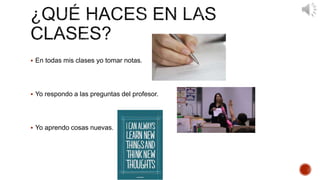  En todas mis clases yo tomar notas. 
 Yo respondo a las preguntas del profesor. 
 Yo aprendo cosas nuevas. 
 