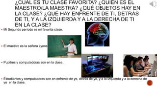  Mi Segundo período es mi favorita clase. 
 El maestro es la señora Lyons. 
 Pupitres y computadoras son en la clase. 
 Estudiantes y computadoras son en enfrente de yo, detrás de yo, y a la izquierda y a la derecha de 
yo en la clase. 
 