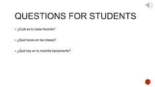  ¿Cuál es tu clase favorita? 
 ¿Qué haces en las clases? 
 ¿Qué hay en tu mochila típicamente? 
