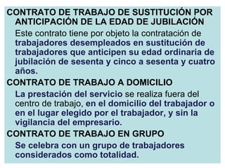 CONTRATO DE TRABAJO DE SUSTITUCIÓN POR ANTICIPACIÓN DE LA EDAD DE JUBILACIÓN Este contrato tiene por objeto la contratación de  trabajadores desempleados en sustitución de trabajadores que anticipen su edad ordinaria de jubilación de sesenta y cinco a sesenta y cuatro años. CONTRATO DE TRABAJO A DOMICILIO La prestación del servicio   se realiza fuera del centro de trabajo,  en el domicilio del trabajador o en el lugar elegido por el trabajador, y sin la vigilancia del empresario. CONTRATO DE TRABAJO EN GRUPO Se celebra con un grupo de trabajadores considerados como totalidad. 