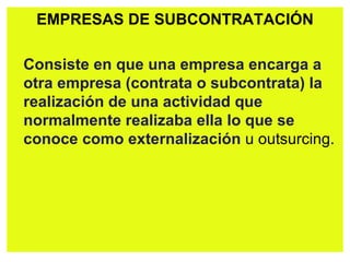 EMPRESAS DE SUBCONTRATACIÓN Consiste en que una empresa encarga a otra   empresa (contrata o subcontrata) la realización de una actividad que normalmente realizaba ella   lo que se conoce como externalización  u outsurcing. 