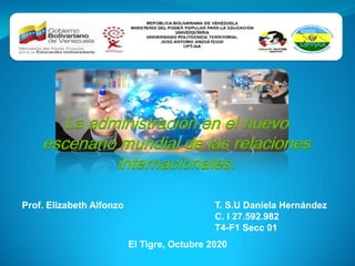 Prof. Elizabeth Alfonzo T. S.U Daniela Hernández
C. I 27.592.982
T4-F1 Secc 01
El Tigre, Octubre 2020
La administración en el nuevo
escenario mundial de las relaciones
internacionales.
 