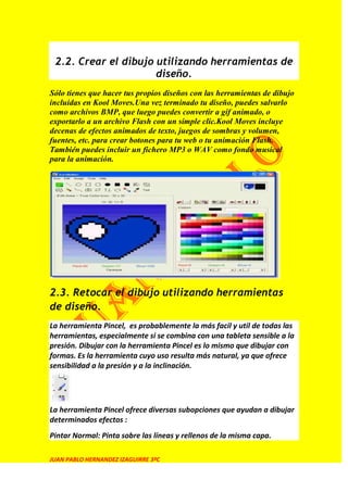 2.2. Crear el dibujo utilizando herramientas de
                      diseño.
Sólo tienes que hacer tus propios diseños con las herramientas de dibujo
incluidas en Kool Moves.Una vez terminado tu diseño, puedes salvarlo
como archivos BMP, que luego puedes convertir a gif animado, o
exportarlo a un archivo Flash con un simple clic.Kool Moves incluye
decenas de efectos animados de texto, juegos de sombras y volumen,
fuentes, etc. para crear botones para tu web o tu animación Flash.
También puedes incluir un fichero MP3 o WAV como fondo musical
para la animación.




2.3. Retocar el dibujo utilizando herramientas
de diseño.
La herramienta Pincel, es probablemente la más facil y util de todas las
herramientas, especialmente si se combina con una tableta sensible a la
presión. Dibujar con la herramienta Pincel es lo mismo que dibujar con
formas. Es la herramienta cuyo uso resulta más natural, ya que ofrece
sensibilidad a la presión y a la inclinación.




La herramienta Pincel ofrece diversas subopciones que ayudan a dibujar
determinados efectos :
Pintar Normal: Pinta sobre las líneas y rellenos de la misma capa.

JUAN PABLO HERNANDEZ IZAGUIRRE 3ºC
 